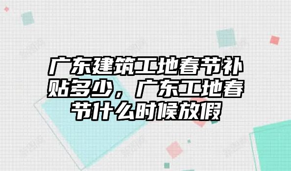 廣東建筑工地春節(jié)補(bǔ)貼多少，廣東工地春節(jié)什么時(shí)候放假