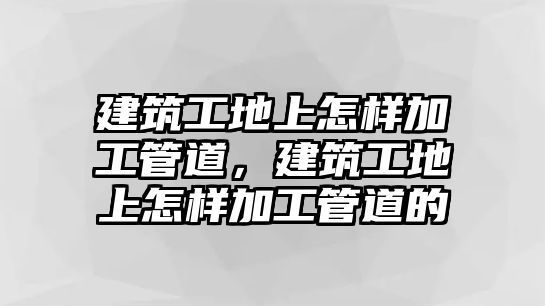 建筑工地上怎樣加工管道，建筑工地上怎樣加工管道的