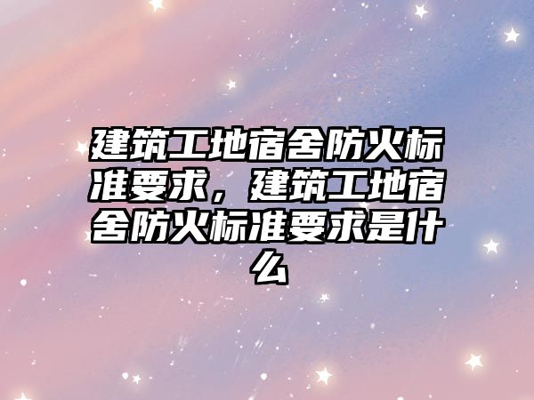 建筑工地宿舍防火標準要求，建筑工地宿舍防火標準要求是什么