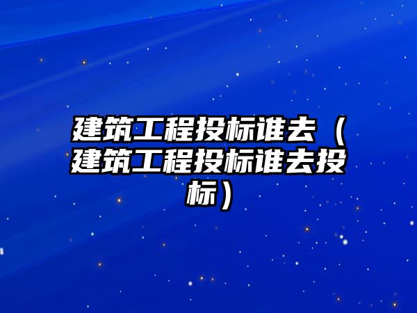 建筑工程投標誰去（建筑工程投標誰去投標）