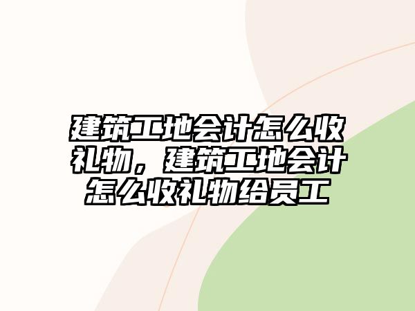 建筑工地會(huì)計(jì)怎么收禮物，建筑工地會(huì)計(jì)怎么收禮物給員工