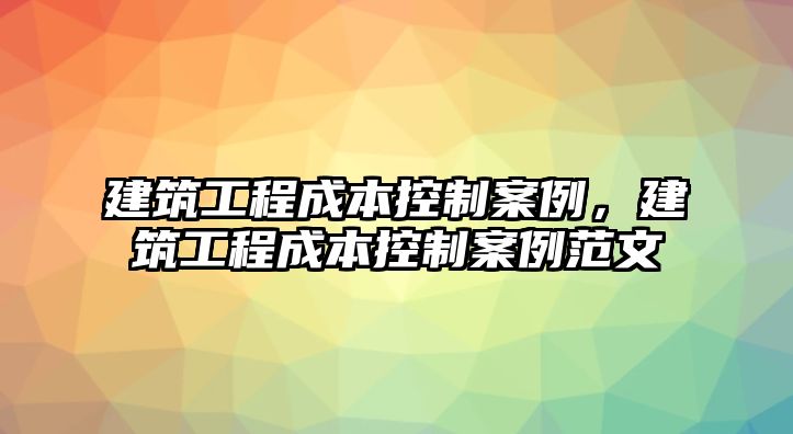 建筑工程成本控制案例，建筑工程成本控制案例范文