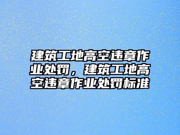 建筑工地高空違章作業(yè)處罰，建筑工地高空違章作業(yè)處罰標(biāo)準(zhǔn)