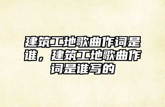 建筑工地歌曲作詞是誰，建筑工地歌曲作詞是誰寫的