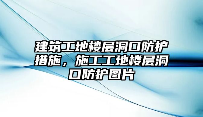 建筑工地樓層洞口防護措施，施工工地樓層洞口防護圖片