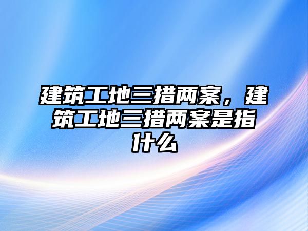 建筑工地三措兩案，建筑工地三措兩案是指什么