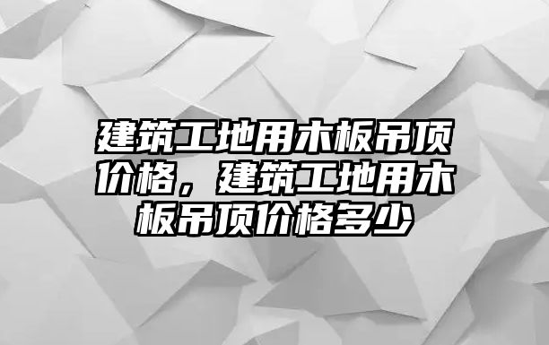 建筑工地用木板吊頂價格，建筑工地用木板吊頂價格多少