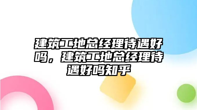 建筑工地總經(jīng)理待遇好嗎，建筑工地總經(jīng)理待遇好嗎知乎