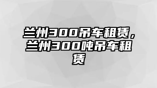 蘭州300吊車(chē)租賃，蘭州300噸吊車(chē)租賃