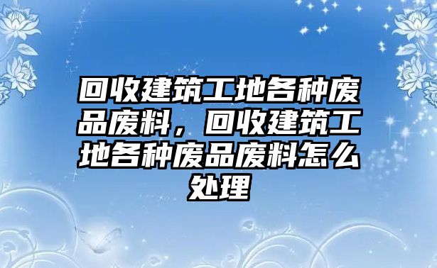 回收建筑工地各種廢品廢料，回收建筑工地各種廢品廢料怎么處理