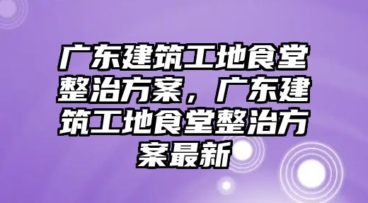 廣東建筑工地食堂整治方案，廣東建筑工地食堂整治方案最新