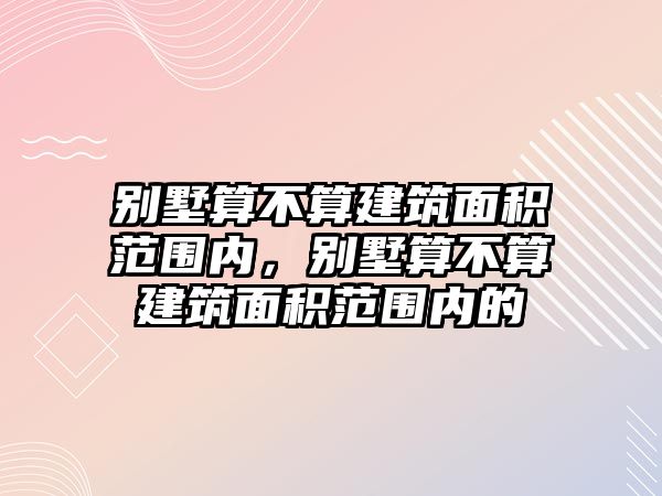 別墅算不算建筑面積范圍內(nèi)，別墅算不算建筑面積范圍內(nèi)的