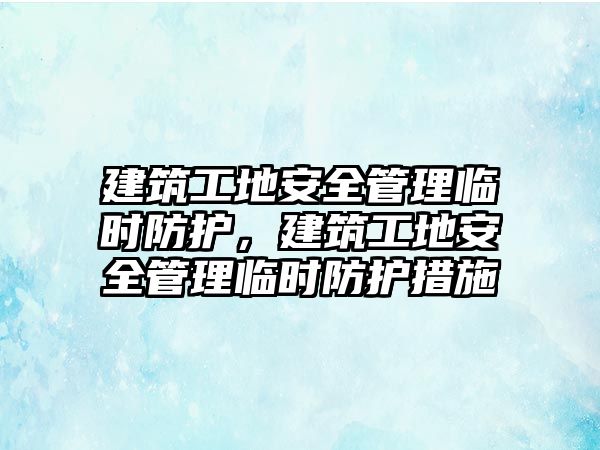 建筑工地安全管理臨時防護，建筑工地安全管理臨時防護措施