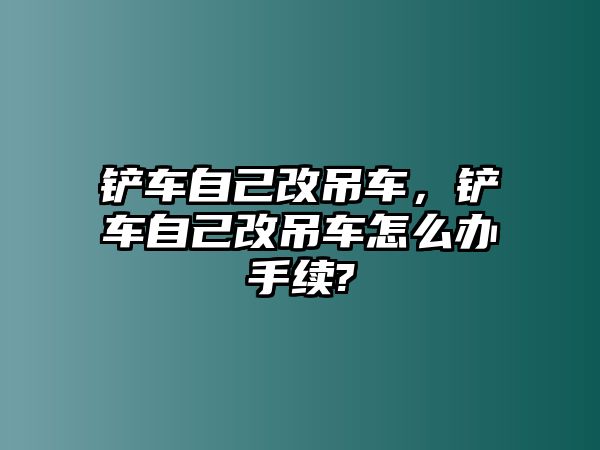 鏟車自己改吊車，鏟車自己改吊車怎么辦手續(xù)?