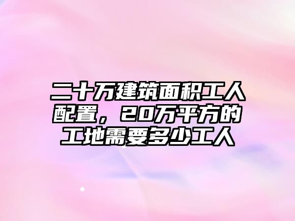 二十萬建筑面積工人配置，20萬平方的工地需要多少工人