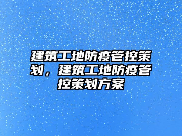 建筑工地防疫管控策劃，建筑工地防疫管控策劃方案