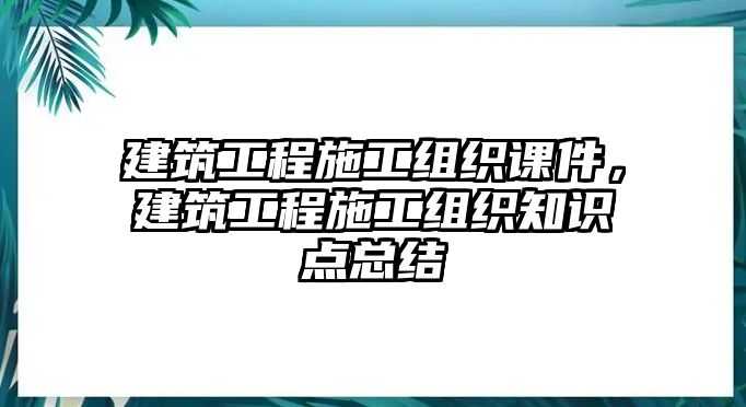 建筑工程施工組織課件，建筑工程施工組織知識點總結(jié)