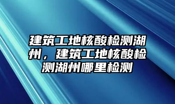 建筑工地核酸檢測湖州，建筑工地核酸檢測湖州哪里檢測