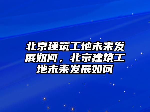 北京建筑工地未來發(fā)展如何，北京建筑工地未來發(fā)展如何