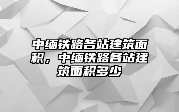 中緬鐵路各站建筑面積，中緬鐵路各站建筑面積多少