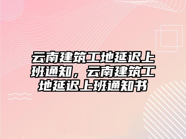 云南建筑工地延遲上班通知，云南建筑工地延遲上班通知書