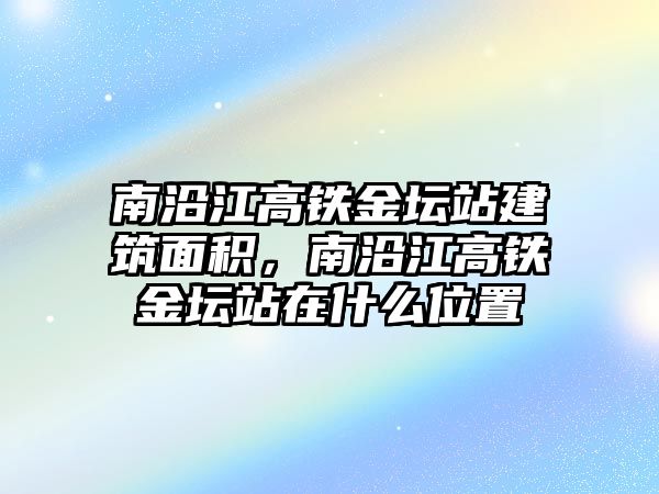 南沿江高鐵金壇站建筑面積，南沿江高鐵金壇站在什么位置