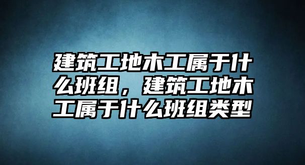 建筑工地木工屬于什么班組，建筑工地木工屬于什么班組類型