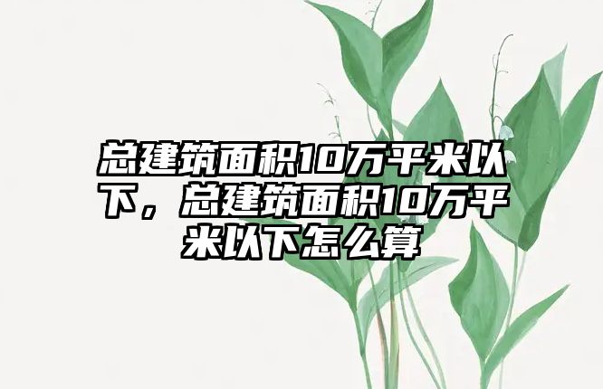 總建筑面積10萬平米以下，總建筑面積10萬平米以下怎么算