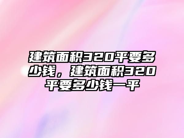 建筑面積320平要多少錢，建筑面積320平要多少錢一平