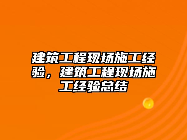 建筑工程現(xiàn)場施工經(jīng)驗，建筑工程現(xiàn)場施工經(jīng)驗總結(jié)