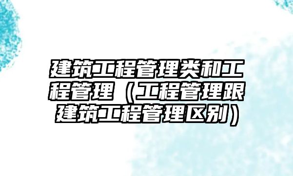 建筑工程管理類和工程管理（工程管理跟建筑工程管理區(qū)別）