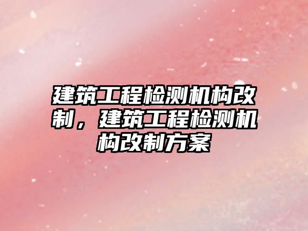 建筑工程檢測機構(gòu)改制，建筑工程檢測機構(gòu)改制方案