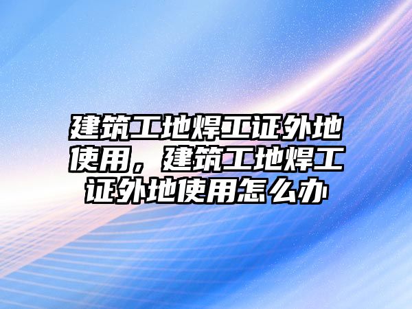 建筑工地焊工證外地使用，建筑工地焊工證外地使用怎么辦