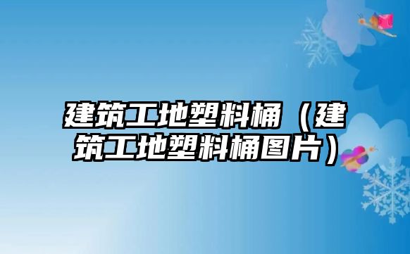 建筑工地塑料桶（建筑工地塑料桶圖片）