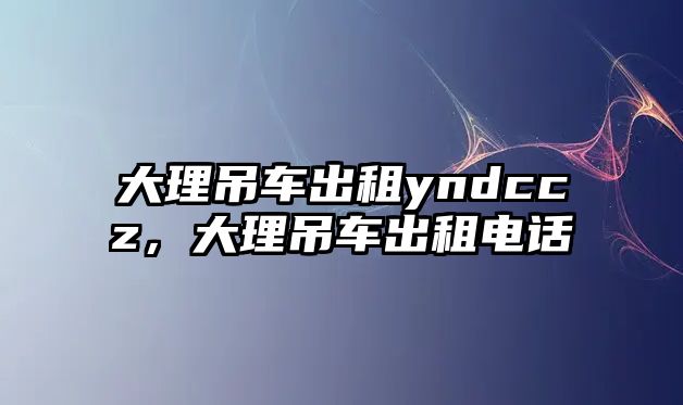 大理吊車(chē)出租yndccz，大理吊車(chē)出租電話