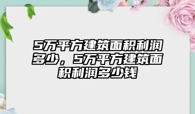 5萬平方建筑面積利潤多少，5萬平方建筑面積利潤多少錢