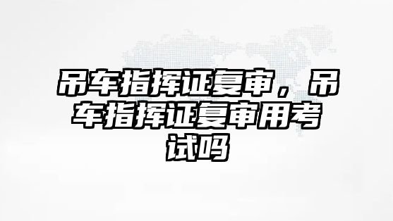 吊車指揮證復(fù)審，吊車指揮證復(fù)審用考試嗎