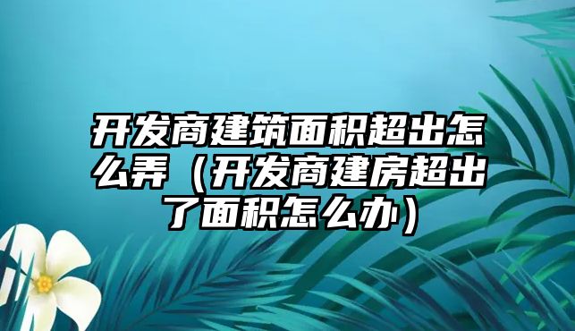 開發(fā)商建筑面積超出怎么弄（開發(fā)商建房超出了面積怎么辦）