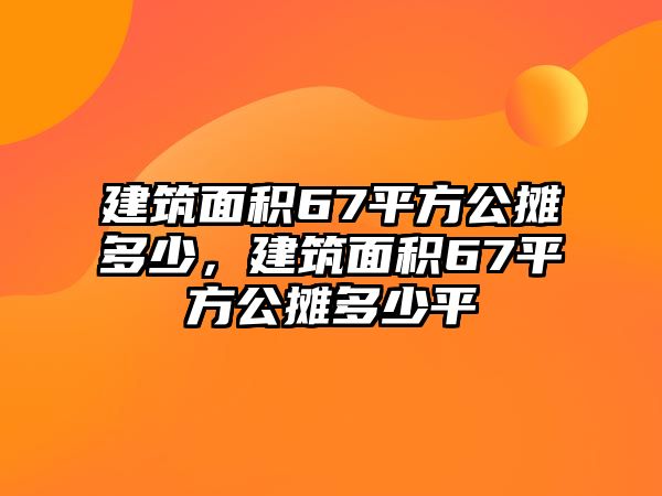 建筑面積67平方公攤多少，建筑面積67平方公攤多少平