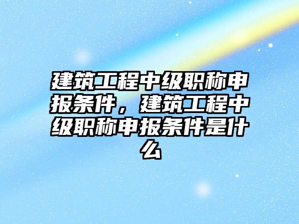 建筑工程中級(jí)職稱申報(bào)條件，建筑工程中級(jí)職稱申報(bào)條件是什么