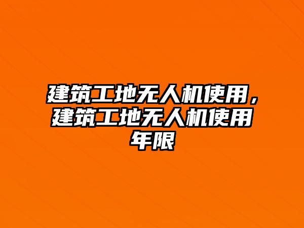 建筑工地?zé)o人機(jī)使用，建筑工地?zé)o人機(jī)使用年限