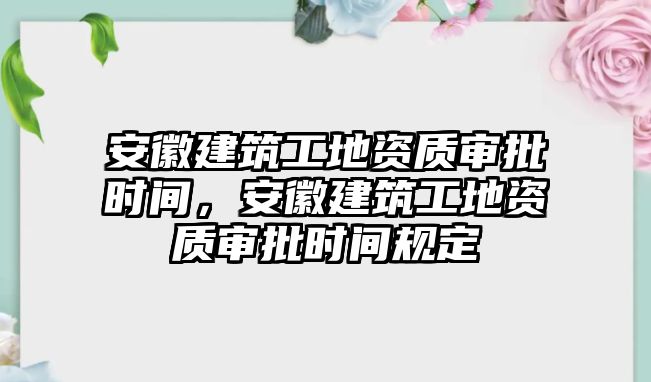 安徽建筑工地資質(zhì)審批時間，安徽建筑工地資質(zhì)審批時間規(guī)定