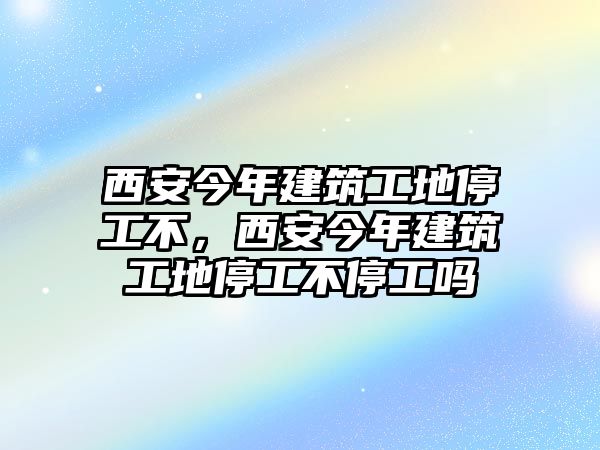 西安今年建筑工地停工不，西安今年建筑工地停工不停工嗎