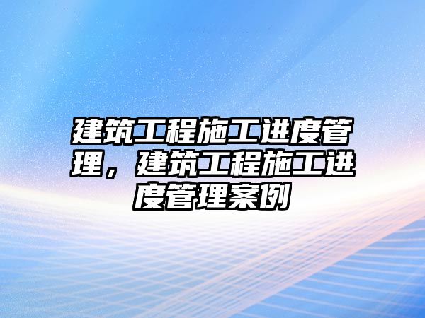 建筑工程施工進(jìn)度管理，建筑工程施工進(jìn)度管理案例