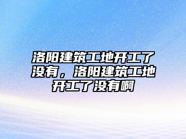 洛陽建筑工地開工了沒有，洛陽建筑工地開工了沒有啊