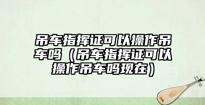 吊車指揮證可以操作吊車嗎（吊車指揮證可以操作吊車嗎現(xiàn)在）