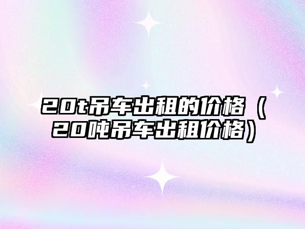 20t吊車出租的價格（20噸吊車出租價格）