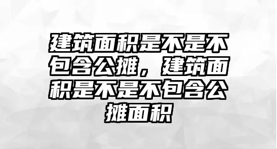 建筑面積是不是不包含公攤，建筑面積是不是不包含公攤面積