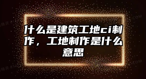 什么是建筑工地ci制作，工地制作是什么意思