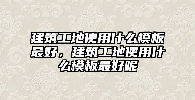 建筑工地使用什么模板最好，建筑工地使用什么模板最好呢